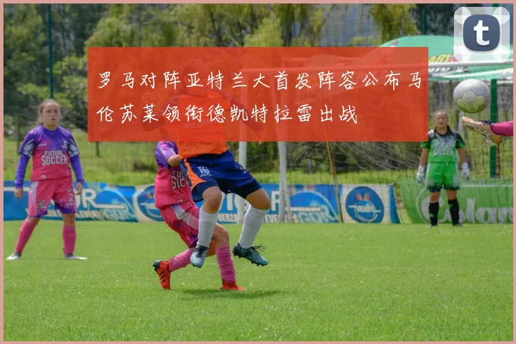 罗马对阵亚特兰大首发阵容公布马伦苏莱领衔德凯特拉雷出战