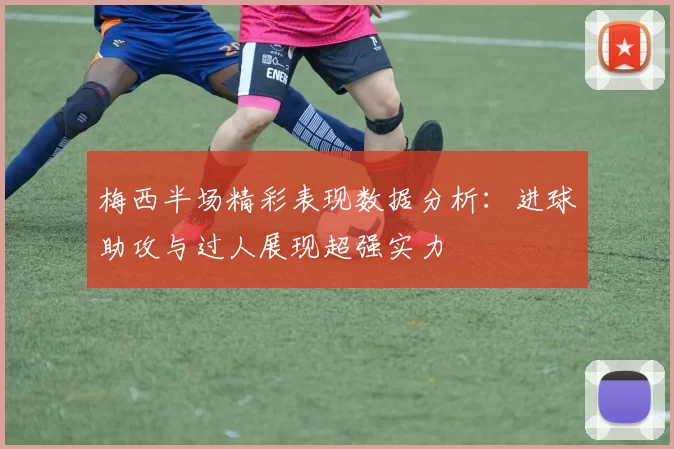 梅西半场精彩表现数据分析：进球助攻与过人展现超强实力