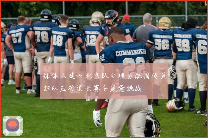 媒体人建议北京队合理分配周琦负担以应对漫长赛季疲惫挑战
