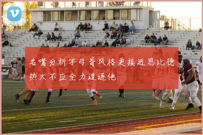 名嘴分析字母哥风格更接近恩比德热火不应全力追逐他