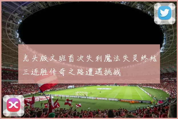 光头版文班首次失利魔法失灵终结三连胜传奇之路遭遇挑战