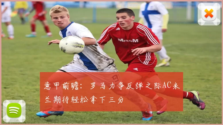 意甲前瞻：罗马力争反弹之际AC米兰期待轻松拿下三分