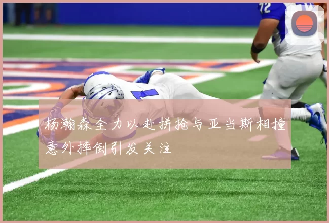 杨瀚森全力以赴拼抢与亚当斯相撞意外摔倒引发关注