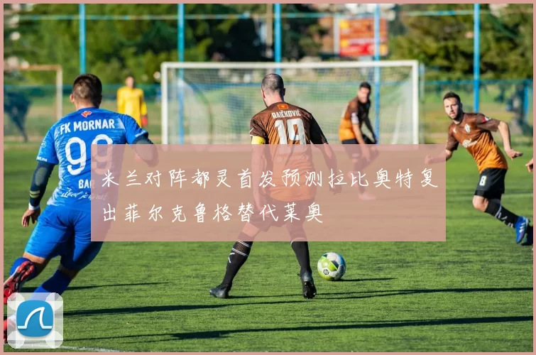 米兰对阵都灵首发预测拉比奥特复出菲尔克鲁格替代莱奥