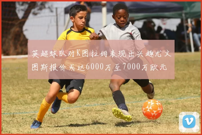 英超球队对K图拉姆表现出兴趣尤文图斯报价或达6000万至7000万欧元