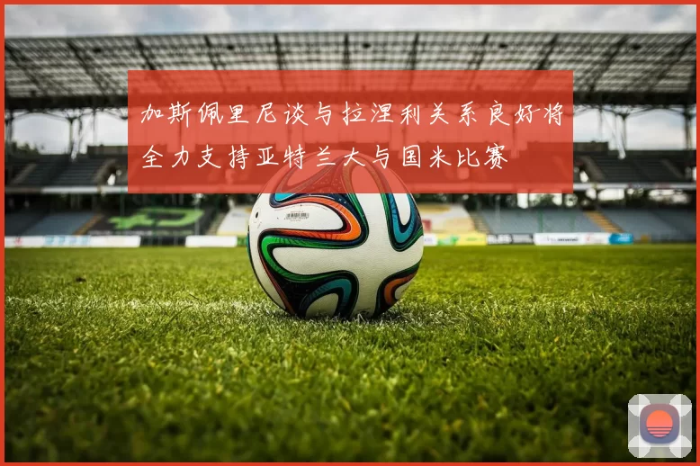 加斯佩里尼谈与拉涅利关系良好将全力支持亚特兰大与国米比赛