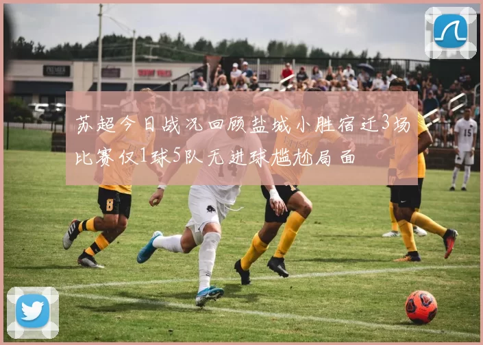 苏超今日战况回顾盐城小胜宿迁3场比赛仅1球5队无进球尴尬局面