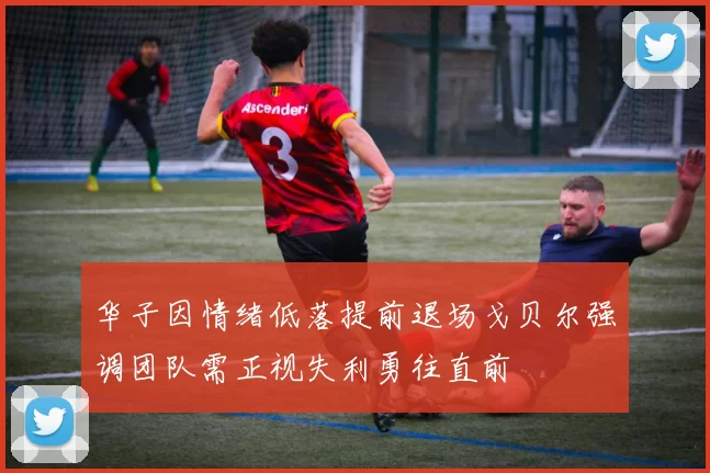 华子因情绪低落提前退场戈贝尔强调团队需正视失利勇往直前