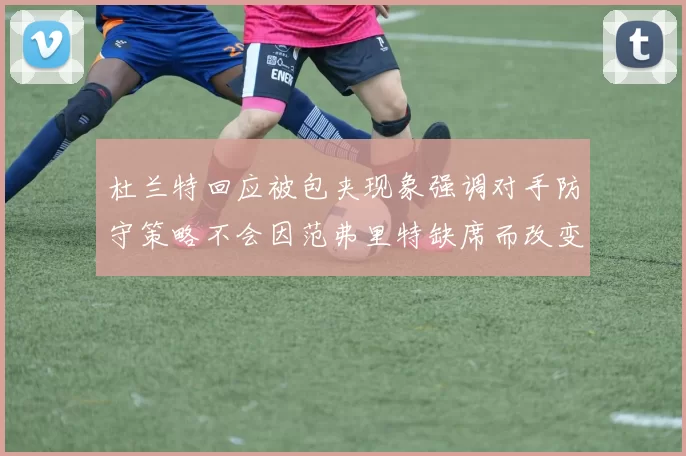 杜兰特回应被包夹现象强调对手防守策略不会因范弗里特缺席而改变