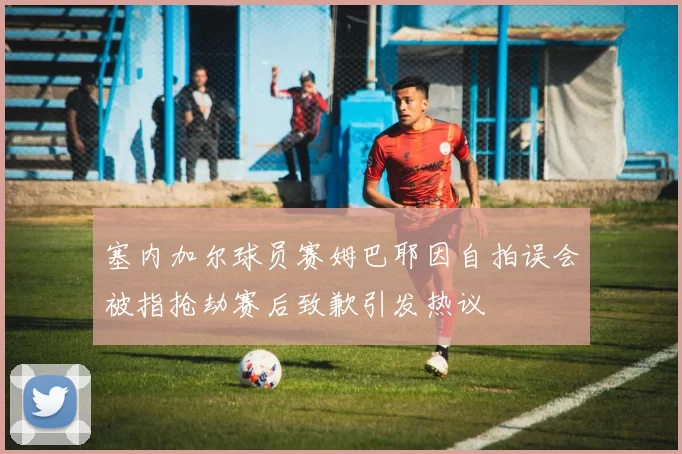 塞内加尔球员赛姆巴耶因自拍误会被指抢劫赛后致歉引发热议