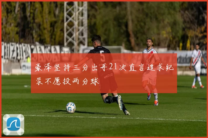 豪泽坚持三分出手21次直言追求纪录不愿投两分球