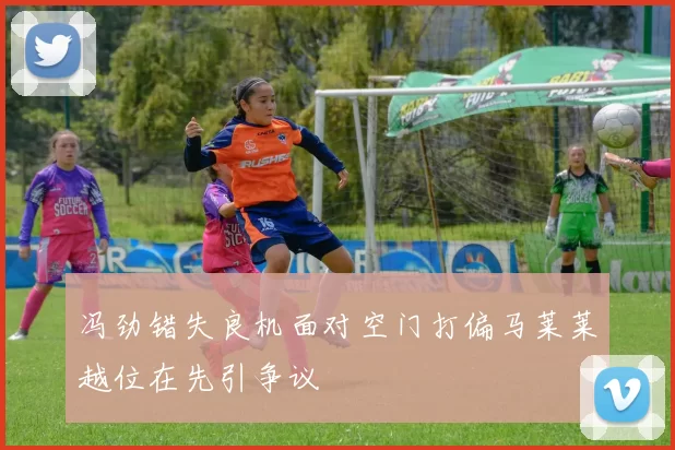 冯劲错失良机面对空门打偏马莱莱越位在先引争议