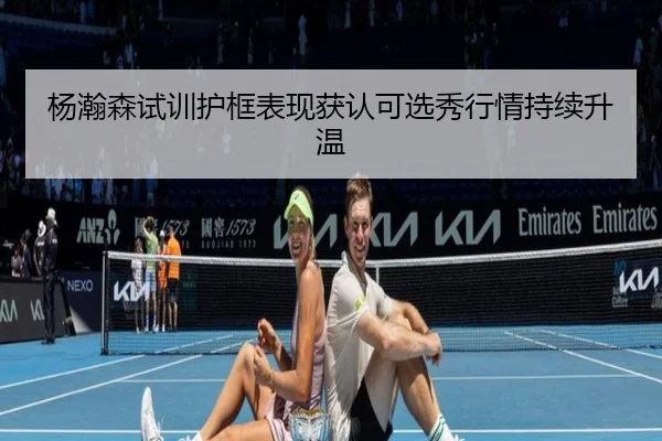 杨瀚森试训护框表现获认可选秀行情持续升温（kaiyun）